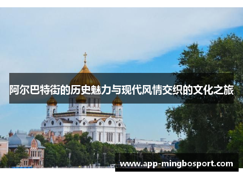 阿尔巴特街的历史魅力与现代风情交织的文化之旅