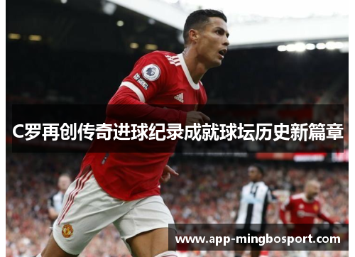C罗再创传奇进球纪录成就球坛历史新篇章